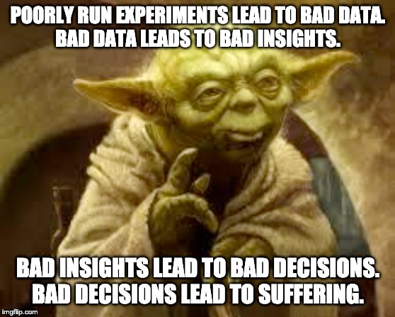 Yoda says, poorly run experiments lead to bad data. Bad data leads to bad insights. Bad insights lead to bad decisions. Bad decisions lead to suffering